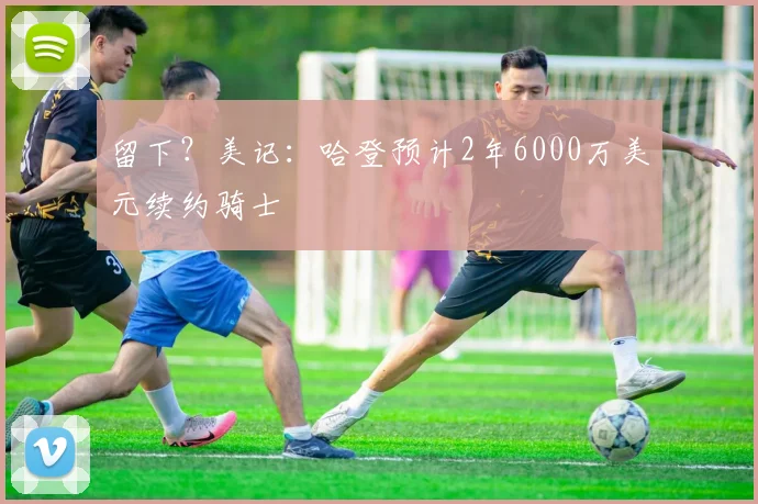 留下？美记：哈登预计2年6000万美元续约骑士