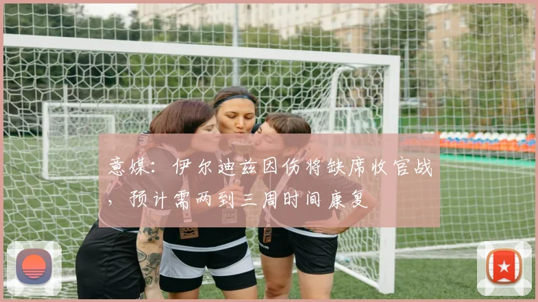 意媒：伊尔迪兹因伤将缺席收官战，预计需两到三周时间康复