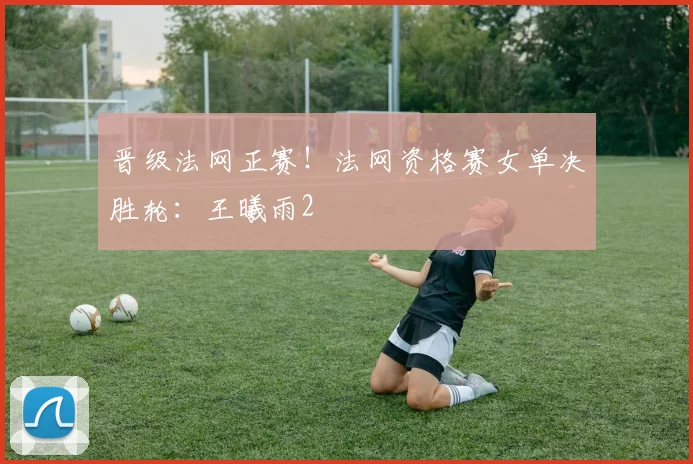 晋级法网正赛！法网资格赛女单决胜轮：王曦雨2