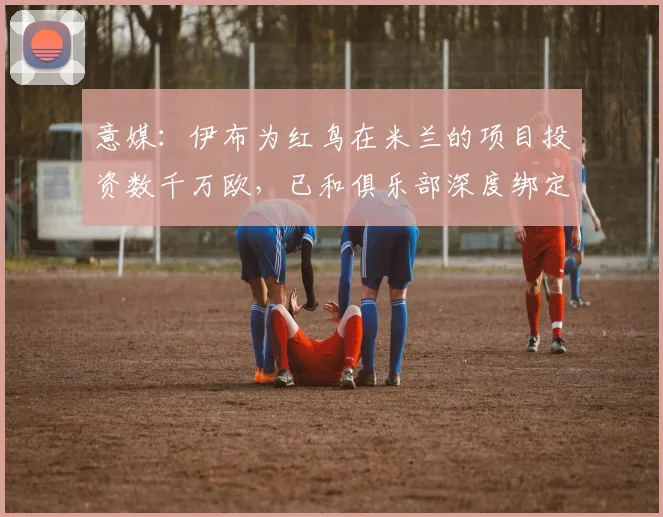 意媒：伊布为红鸟在米兰的项目投资数千万欧，已和俱乐部深度绑定