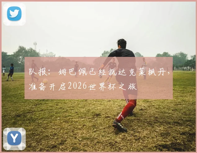 队报：姆巴佩已经抵达克莱枫丹，准备开启2026世界杯之旅